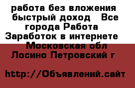 работа без вложения, быстрый доход - Все города Работа » Заработок в интернете   . Московская обл.,Лосино-Петровский г.